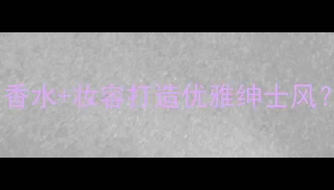 图片 绅士香水gentleman如何用香水+妆容打造优雅绅士风？附5套通勤约会穿搭公式2