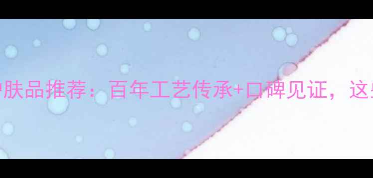 图片 经典国货中国老字号护肤品推荐：百年工艺传承+口碑见证，这些国货品牌值得收藏！