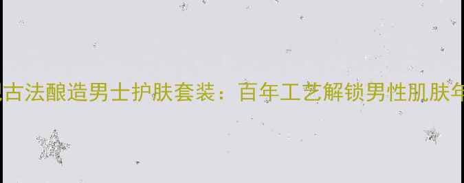 图片 经典重现古法酿造男士护肤套装：百年工艺解锁男性肌肤年轻密码1