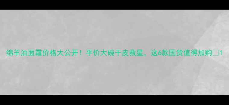 图片 绵羊油面霜价格大公开！平价大碗干皮救星，这6款国货值得加购🔥1