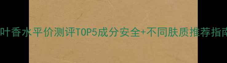 图片 绿叶香水平价测评TOP5成分安全+不同肤质推荐指南1