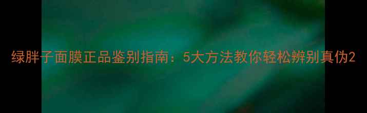 图片 绿胖子面膜正品鉴别指南：5大方法教你轻松辨别真伪2