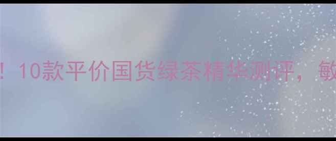 图片 绿茶护肤成分党必看！10款平价国货绿茶精华测评，敏感肌也能安心入坑？