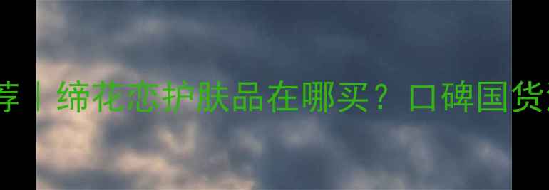 图片 缔花恋国货护肤品牌推荐｜缔花恋护肤品在哪买？口碑国货清单+官方正品购买攻略