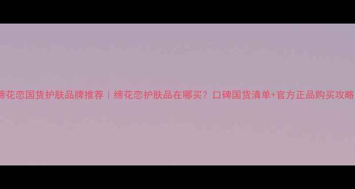 图片 缔花恋国货护肤品牌推荐｜缔花恋护肤品在哪买？口碑国货清单+官方正品购买攻略2