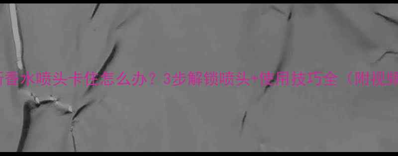 图片 缪斯香水喷头卡住怎么办？3步解锁喷头+使用技巧全（附视频）1