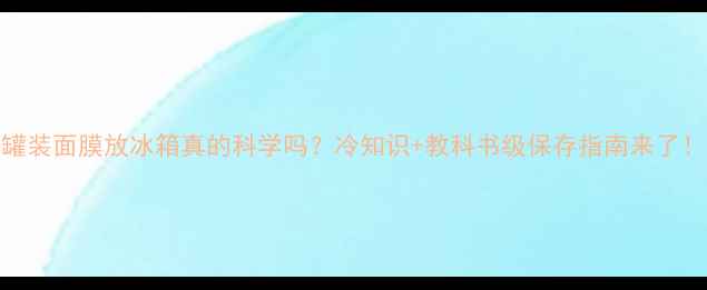 图片 罐装面膜放冰箱真的科学吗？冷知识+教科书级保存指南来了！