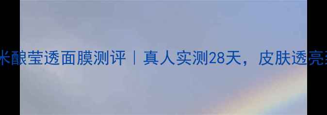 图片 美丽加芬米酿莹透面膜测评｜真人实测28天，皮肤透亮到发光！2