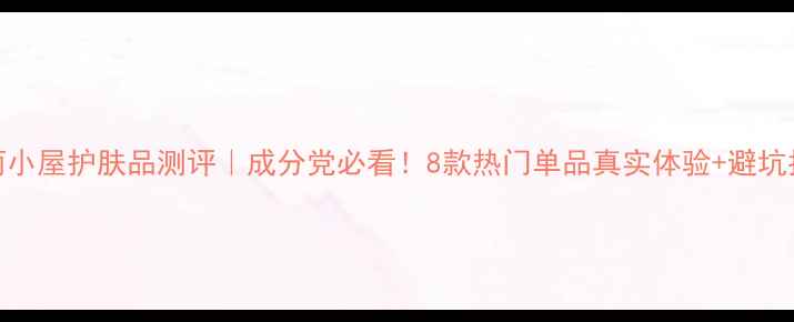 图片 美丽小屋护肤品测评｜成分党必看！8款热门单品真实体验+避坑指南