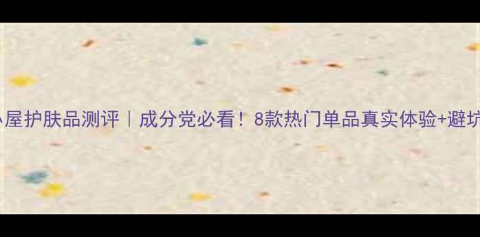 图片 美丽小屋护肤品测评｜成分党必看！8款热门单品真实体验+避坑指南2