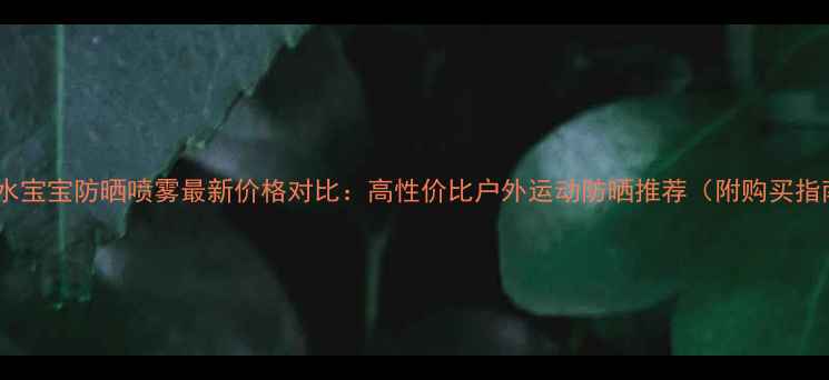 图片 美国水宝宝防晒喷雾最新价格对比：高性价比户外运动防晒推荐（附购买指南）1