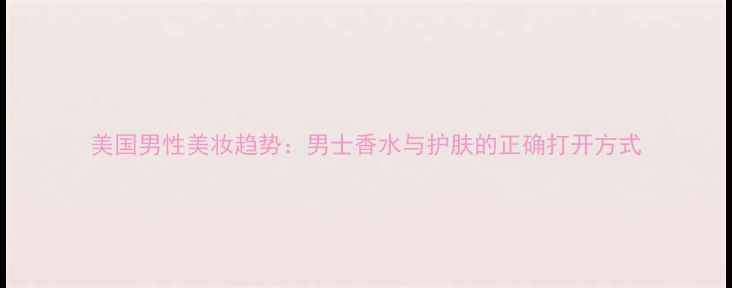 图片 美国男性美妆趋势：男士香水与护肤的正确打开方式