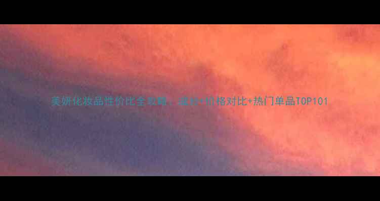 图片 美妍化妆品性价比全攻略：成分+价格对比+热门单品TOP101