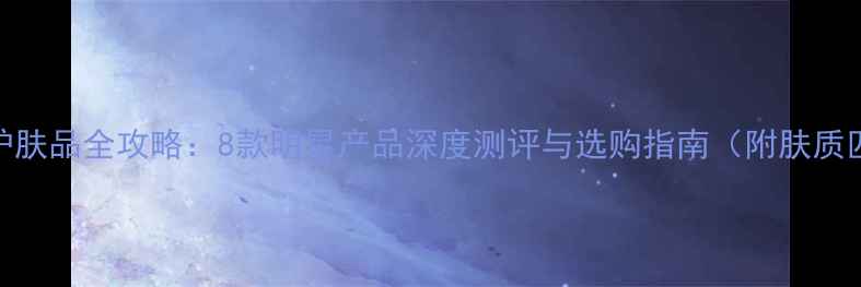 图片 美姿媛护肤品全攻略：8款明星产品深度测评与选购指南（附肤质匹配表）