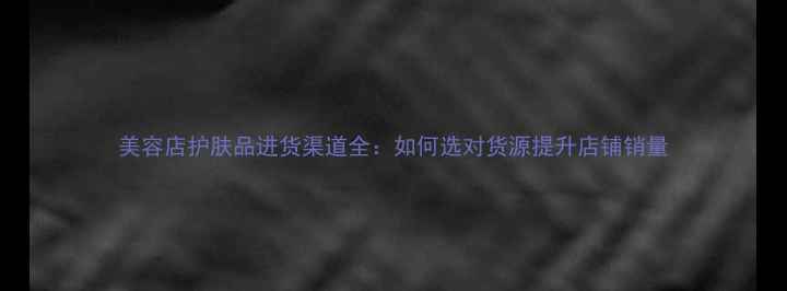 图片 美容店护肤品进货渠道全：如何选对货源提升店铺销量