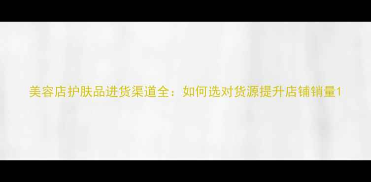 图片 美容店护肤品进货渠道全：如何选对货源提升店铺销量1