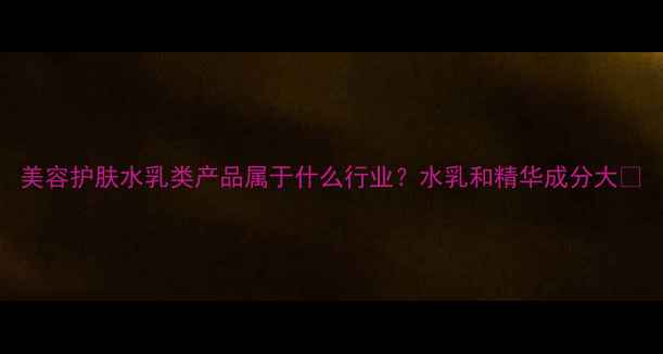 图片 美容护肤水乳类产品属于什么行业？水乳和精华成分大✨