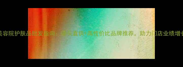 图片 美容院护肤品批发指南：源头直供+高性价比品牌推荐，助力门店业绩增长