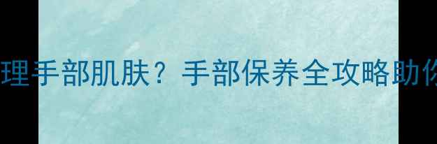 图片 美甲后如何科学护理手部肌肤？手部保养全攻略助你护甲养肤两不误2