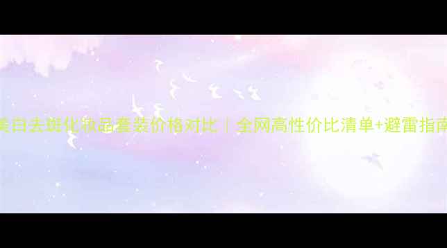 图片 美白去斑化妆品套装价格对比｜全网高性价比清单+避雷指南