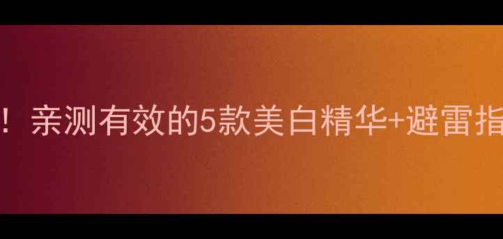 图片 美白护肤品推荐｜成分党必看！亲测有效的5款美白精华+避雷指南，手把手教你选对美白产品