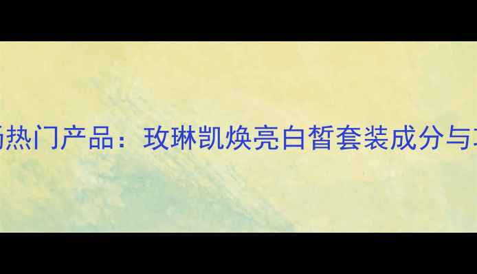 图片 美白护肤市场热门产品：玫琳凯焕亮白皙套装成分与功效深度测评