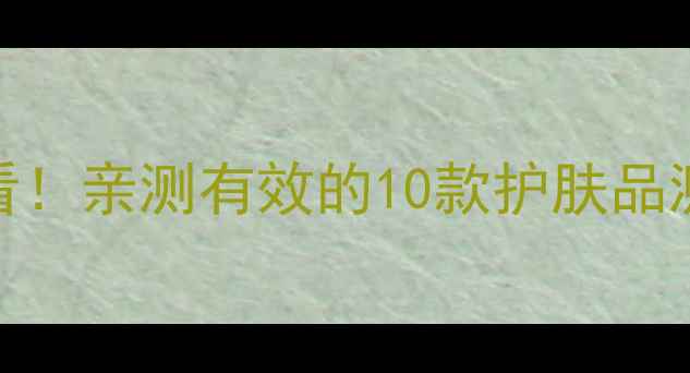 图片 美白淡斑成分党必看！亲测有效的10款护肤品测评（附避坑指南）