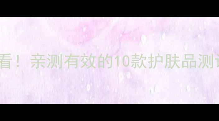 图片 美白淡斑成分党必看！亲测有效的10款护肤品测评（附避坑指南）1