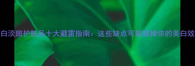 图片 美白淡斑护肤品十大避雷指南：这些缺点可能毁掉你的美白效果