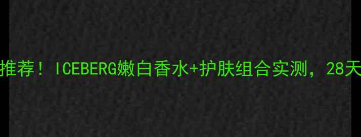 图片 美白淡斑水乳推荐！ICEBERG嫩白香水+护肤组合实测，28天透亮到发光！
