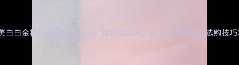 图片 美白白金精华液价格及成分：性价比高吗？附上使用指南与选购技巧2