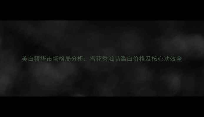 图片 美白精华市场格局分析：雪花秀滋晶滥白价格及核心功效全