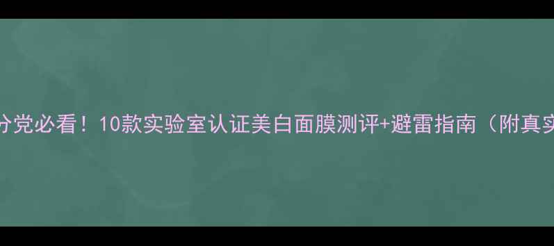 图片 美白面膜成分党必看！10款实验室认证美白面膜测评+避雷指南（附真实素人反馈）