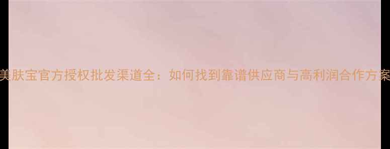 图片 美肤宝官方授权批发渠道全：如何找到靠谱供应商与高利润合作方案