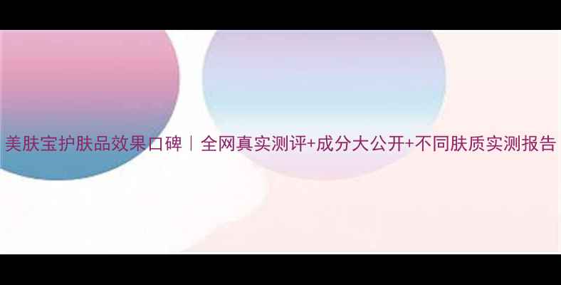 图片 美肤宝护肤品效果口碑｜全网真实测评+成分大公开+不同肤质实测报告