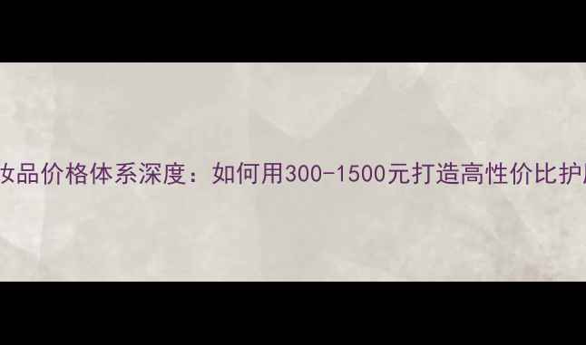 图片 美诺伊化妆品价格体系深度：如何用300-1500元打造高性价比护肤方案？1
