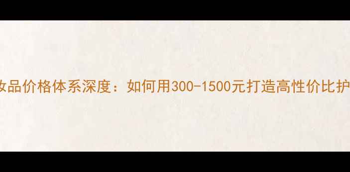 图片 美诺伊化妆品价格体系深度：如何用300-1500元打造高性价比护肤方案？2
