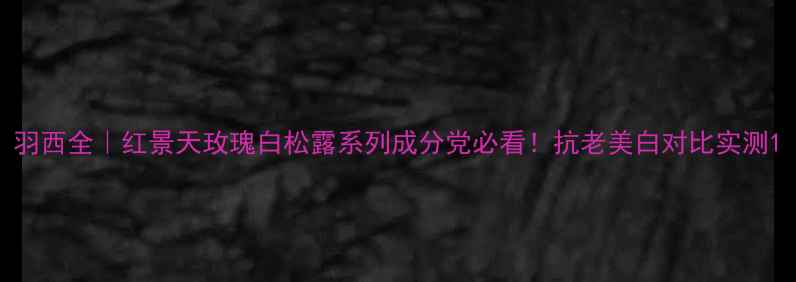 图片 羽西全｜红景天玫瑰白松露系列成分党必看！抗老美白对比实测1