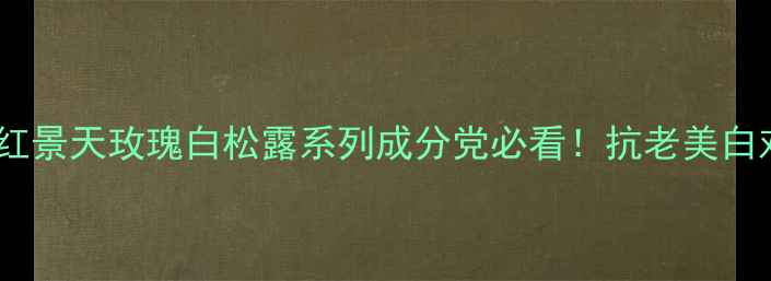 图片 羽西全｜红景天玫瑰白松露系列成分党必看！抗老美白对比实测2