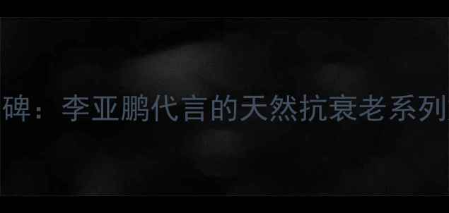 图片 羽西国货护肤品口碑：李亚鹏代言的天然抗衰老系列如何守护亚洲肌肤