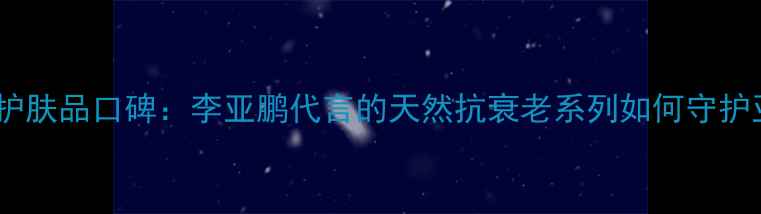 图片 羽西国货护肤品口碑：李亚鹏代言的天然抗衰老系列如何守护亚洲肌肤1
