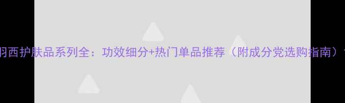 图片 羽西护肤品系列全：功效细分+热门单品推荐（附成分党选购指南）1