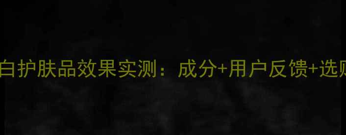 图片 羽西美白护肤品效果实测：成分+用户反馈+选购指南1