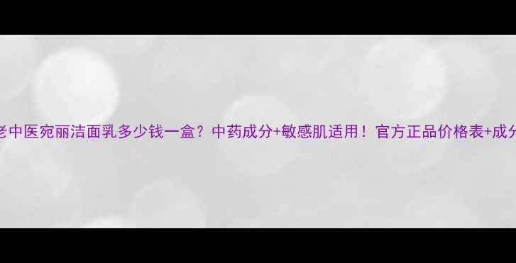 图片 老中医宛丽洁面乳多少钱一盒？中药成分+敏感肌适用！官方正品价格表+成分