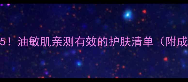 图片 肌肤之钥必入TOP5！油敏肌亲测有效的护肤清单（附成分表+实测对比）