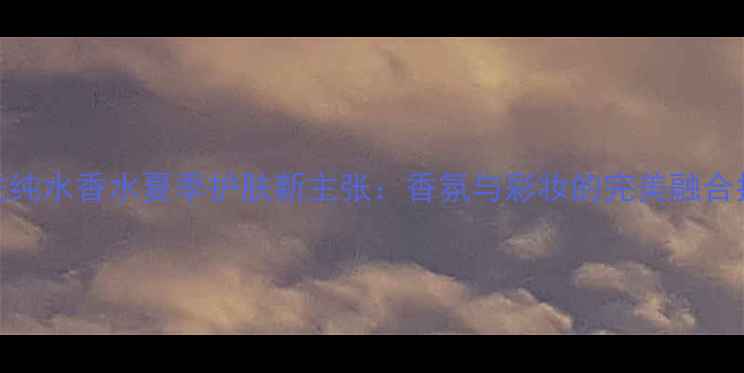 图片 肯佐纯水香水夏季护肤新主张：香氛与彩妆的完美融合指南