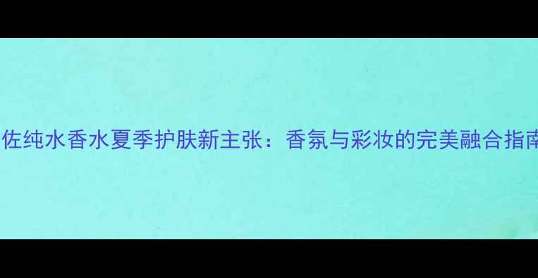 图片 肯佐纯水香水夏季护肤新主张：香氛与彩妆的完美融合指南2