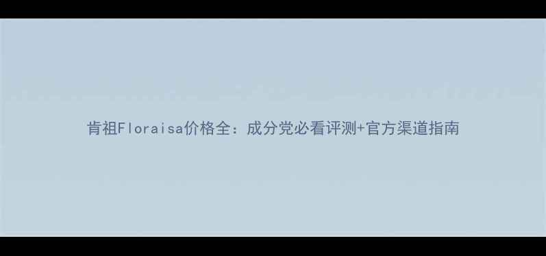 图片 肯祖Floraisa价格全：成分党必看评测+官方渠道指南