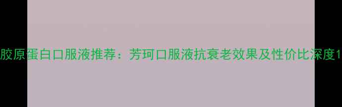 图片 胶原蛋白口服液推荐：芳珂口服液抗衰老效果及性价比深度1