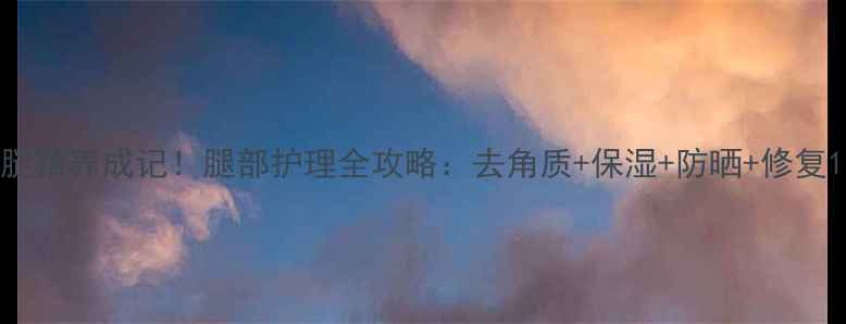 图片 腿精养成记！腿部护理全攻略：去角质+保湿+防晒+修复1